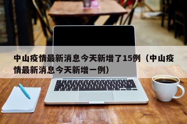 详细阅读:中山疫情最新消息今天新增了15例(中山疫情最新消息今天新增一例) 中山疫情最新消息今天新增了15例(中山疫情最新消息今天新增一例)