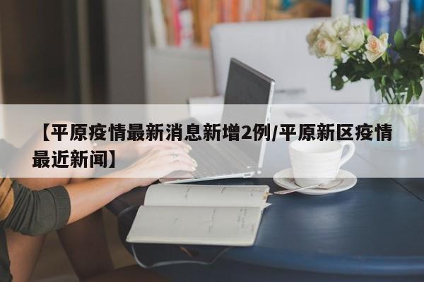【平原疫情最新消息新增2例/平原新区疫情最近新闻】
