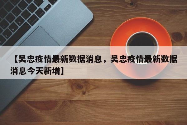 【吴忠疫情最新数据消息，吴忠疫情最新数据消息今天新增】
