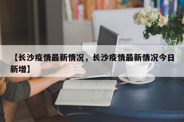 【长沙疫情最新情况，长沙疫情最新情况今日新增】