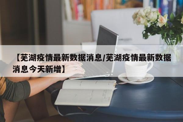 详细阅读:【芜湖疫情最新数据消息/芜湖疫情最新数据消息今天新增】 【芜湖疫情最新数据消息/芜湖疫情最新数据消息今天新增】