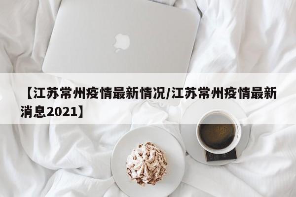 详细阅读:【江苏常州疫情最新情况/江苏常州疫情最新消息2021】 【江苏常州疫情最新情况/江苏常州疫情最新消息2021】
